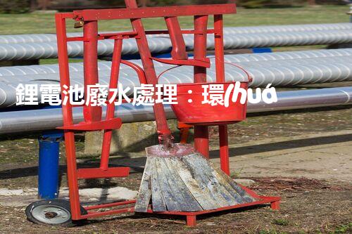 鋰電池廢水處理：環(huán)保新思路與以后展望？